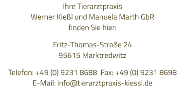Ihre Tierarztpraxis  Werner Kießl und Manuela Marth GbR finden Sie hier:  Fritz-Thomas-Straße 24 95615 Marktredwitz  Telefon: +49 (0) 9231 8688  Fax: +49 (0) 9231 8698 E-Mail: info@tierarztpraxis-kiessl.de